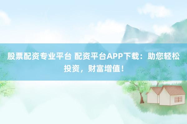 股票配资专业平台 配资平台APP下载:助您轻松投资,财富增值!