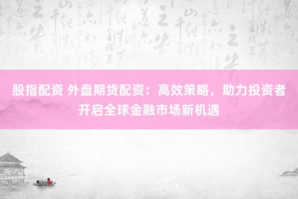 股指配资 外盘期货配资:高效策略,助力投资者开启全球金融市场新机遇