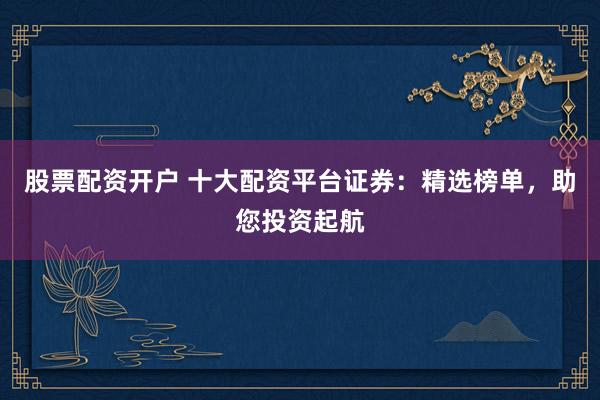 股票配资开户 十大配资平台证券：精选榜单，助您投资起航