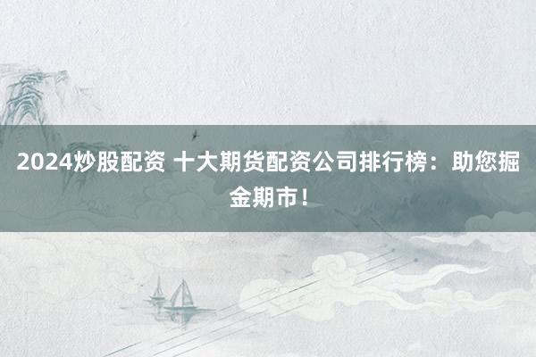 2024炒股配资 十大期货配资公司排行榜：助您掘金期市！