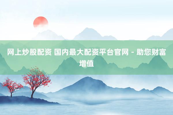 网上炒股配资 国内最大配资平台官网 - 助您财富增值