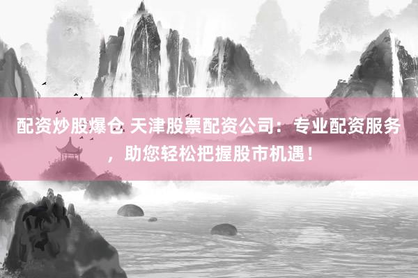 配资炒股爆仓 天津股票配资公司：专业配资服务，助您轻松把握股市机遇！