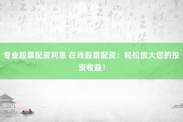 专业股票配资利息 在线股票配资：轻松放大您的投资收益！