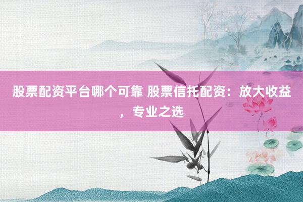 股票配资平台哪个可靠 股票信托配资：放大收益，专业之选