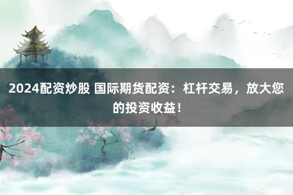 2024配资炒股 国际期货配资：杠杆交易，放大您的投资收益！