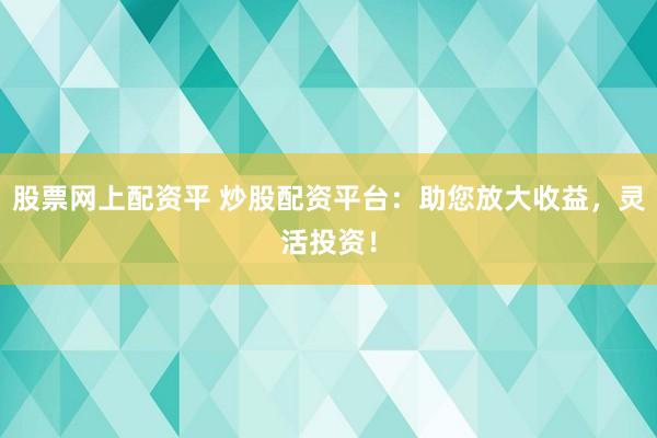 股票网上配资平 炒股配资平台：助您放大收益，灵活投资！