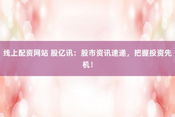 线上配资网站 股亿讯：股市资讯速递，把握投资先机！