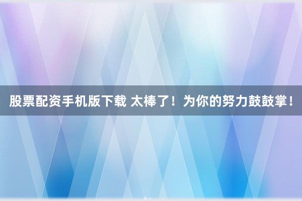 股票配资手机版下载 太棒了！为你的努力鼓鼓掌！