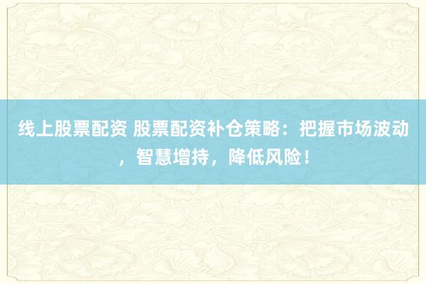 线上股票配资 股票配资补仓策略：把握市场波动，智慧增持，降低风险！