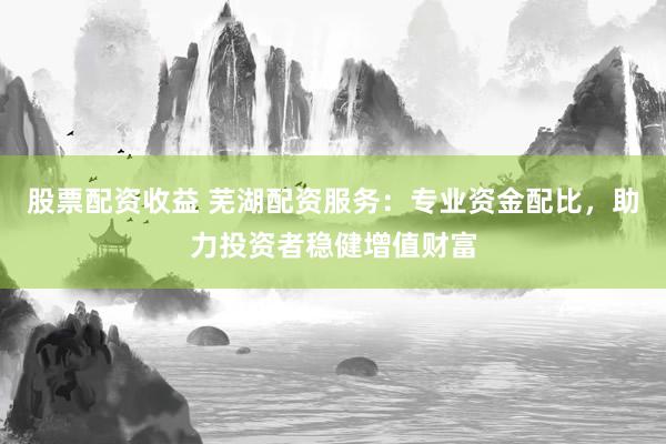 股票配资收益 芜湖配资服务：专业资金配比，助力投资者稳健增值财富