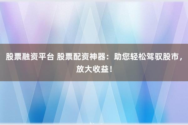 股票融资平台 股票配资神器:助您轻松驾驭股市,放大收益!