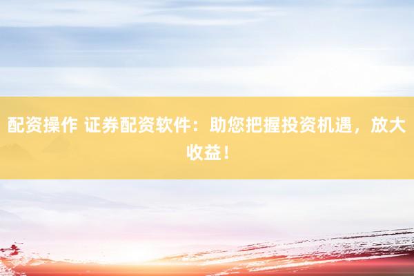 配资操作 证券配资软件：助您把握投资机遇，放大收益！