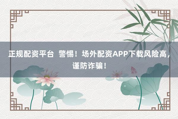 正规配资平台 警惕!场外配资APP下载风险高,谨防诈骗!
