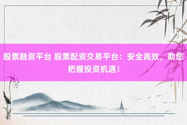 股票融资平台 股票配资交易平台：安全高效，助您把握投资机遇！
