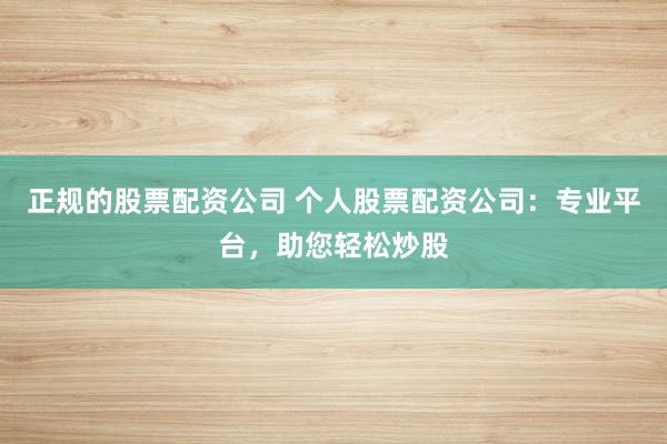 正规的股票配资公司 个人股票配资公司：专业平台，助您轻松炒股