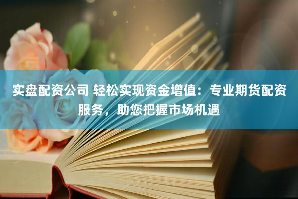 实盘配资公司 轻松实现资金增值：专业期货配资服务，助您把握市场机遇