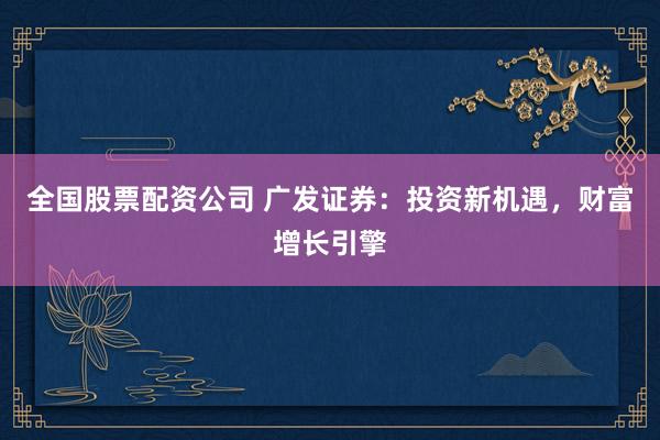 全国股票配资公司 广发证券：投资新机遇，财富增长引擎