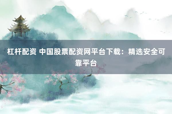 杠杆配资 中国股票配资网平台下载：精选安全可靠平台