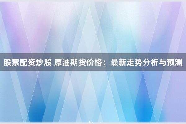 股票配资炒股 原油期货价格:最新走势分析与预测