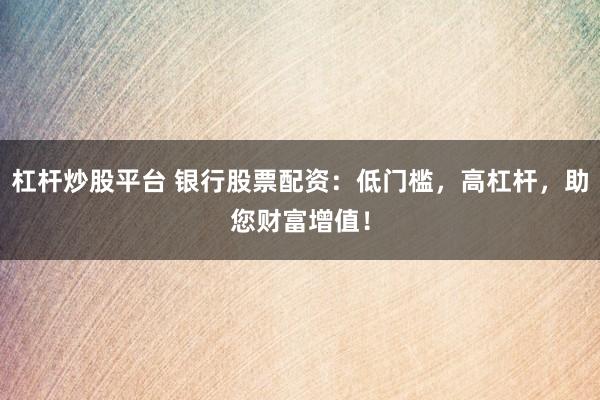 杠杆炒股平台 银行股票配资：低门槛，高杠杆，助您财富增值！