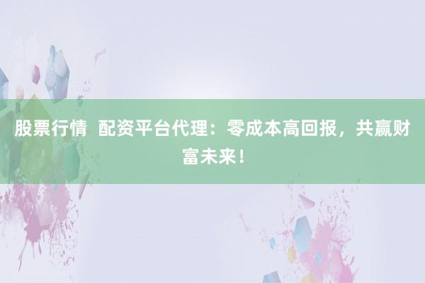 股票行情 配资平台代理:零成本高回报,共赢财富未来!