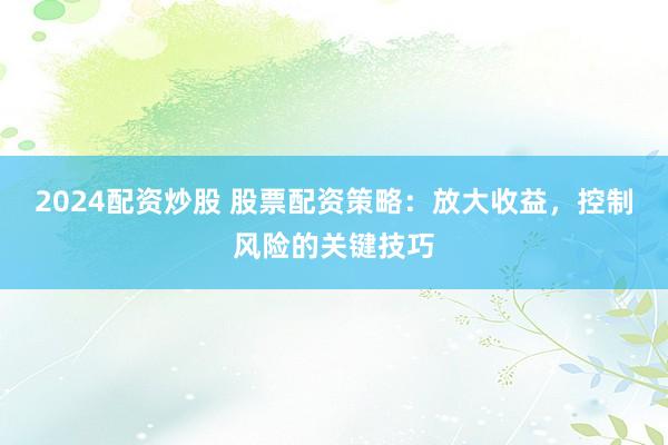 2024配资炒股 股票配资策略:放大收益,控制风险的关键技巧