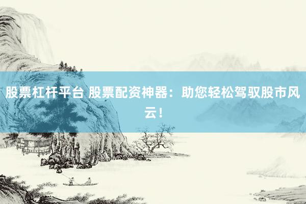 股票杠杆平台 股票配资神器:助您轻松驾驭股市风云!