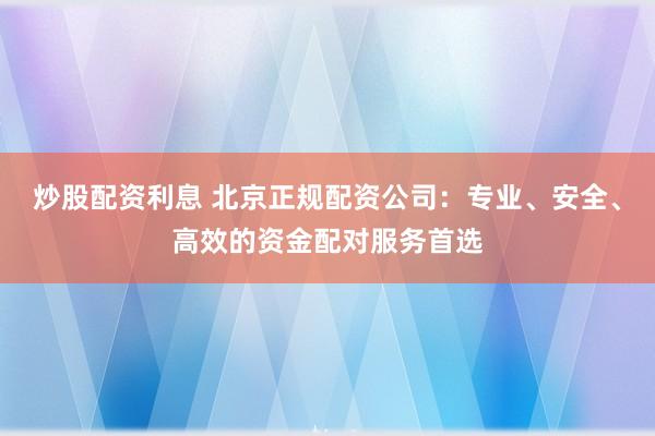 炒股配资利息 北京正规配资公司：专业、安全、高效的资金配对服务首选