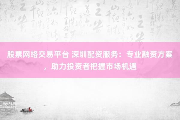 股票网络交易平台 深圳配资服务：专业融资方案，助力投资者把握市场机遇