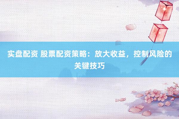 实盘配资 股票配资策略:放大收益,控制风险的关键技巧