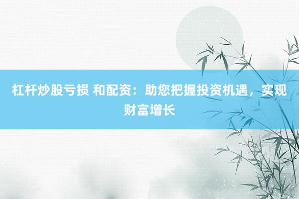 杠杆炒股亏损 和配资：助您把握投资机遇，实现财富增长