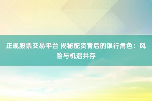 正规股票交易平台 揭秘配资背后的银行角色:风险与机遇并存