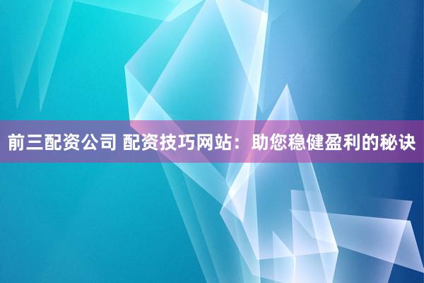 前三配资公司 配资技巧网站:助您稳健盈利的秘诀