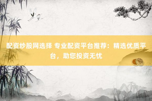 配资炒股网选择 专业配资平台推荐：精选优质平台，助您投资无忧