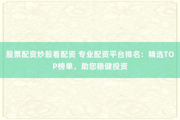 股票配资炒股看配资 专业配资平台排名：精选TOP榜单，助您稳健投资