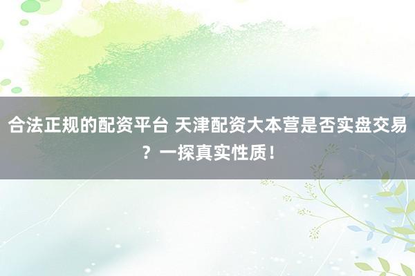 合法正规的配资平台 天津配资大本营是否实盘交易？一探真实性质！